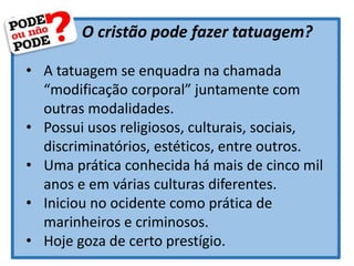 O cristão pode fazer tatuagem?
• A tatuagem se enquadra na chamada
“modificação corporal” juntamente com
outras modalidades.
• Possui usos religiosos, culturais, sociais,
discriminatórios, estéticos, entre outros.
• Uma prática conhecida há mais de cinco mil
anos e em várias culturas diferentes.
• Iniciou no ocidente como prática de
marinheiros e criminosos.
• Hoje goza de certo prestígio.
 