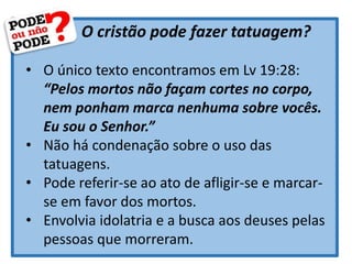 O cristão pode fazer tatuagem?
• O único texto encontramos em Lv 19:28:
“Pelos mortos não façam cortes no corpo,
nem ponham marca nenhuma sobre vocês.
Eu sou o Senhor.”
• Não há condenação sobre o uso das
tatuagens.
• Pode referir-se ao ato de afligir-se e marcar-
se em favor dos mortos.
• Envolvia idolatria e a busca aos deuses pelas
pessoas que morreram.
 