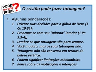 O cristão pode fazer tatuagem?
• Algumas ponderações:
1. Oriente suas decisões para a glória de Deus (1
Co 10:31);
2. Preocupe-se com seu “adorno” interior (1 Pe
3:3-4);
3. Lembre-se que tatuagens são para sempre.
4. Você mudará, mas as suas tatuagens não.
5. Tatuagens não são consenso em termos de
beleza estética.
6. Podem significar limitações missionárias.
7. Pense sobre as motivações e intenções.
 