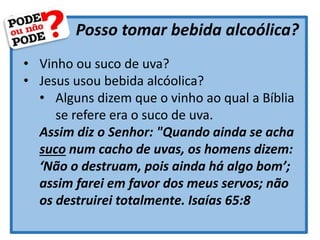 Posso tomar bebida alcoólica?
• Vinho ou suco de uva?
• Jesus usou bebida alcóolica?
• Alguns dizem que o vinho ao qual a Bíblia
se refere era o suco de uva.
Assim diz o Senhor: "Quando ainda se acha
suco num cacho de uvas, os homens dizem:
‘Não o destruam, pois ainda há algo bom’;
assim farei em favor dos meus servos; não
os destruirei totalmente. Isaías 65:8
 