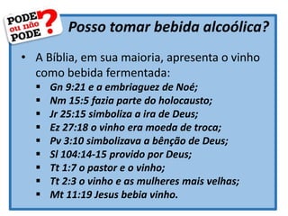 Posso tomar bebida alcoólica?
• A Bíblia, em sua maioria, apresenta o vinho
como bebida fermentada:
 Gn 9:21 e a embriaguez de Noé;
 Nm 15:5 fazia parte do holocausto;
 Jr 25:15 simboliza a ira de Deus;
 Ez 27:18 o vinho era moeda de troca;
 Pv 3:10 simbolizava a bênção de Deus;
 Sl 104:14-15 provido por Deus;
 Tt 1:7 o pastor e o vinho;
 Tt 2:3 o vinho e as mulheres mais velhas;
 Mt 11:19 Jesus bebia vinho.
 