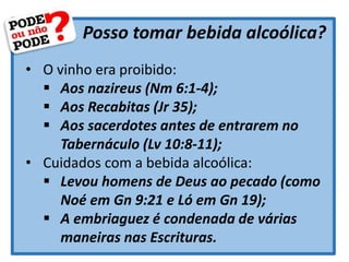 Posso tomar bebida alcoólica?
• O vinho era proibido:
 Aos nazireus (Nm 6:1-4);
 Aos Recabitas (Jr 35);
 Aos sacerdotes antes de entrarem no
Tabernáculo (Lv 10:8-11);
• Cuidados com a bebida alcoólica:
 Levou homens de Deus ao pecado (como
Noé em Gn 9:21 e Ló em Gn 19);
 A embriaguez é condenada de várias
maneiras nas Escrituras.
 