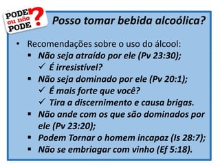 Posso tomar bebida alcoólica?
• Recomendações sobre o uso do álcool:
 Não seja atraído por ele (Pv 23:30);
 É irresistível?
 Não seja dominado por ele (Pv 20:1);
 É mais forte que você?
 Tira a discernimento e causa brigas.
 Não ande com os que são dominados por
ele (Pv 23:20);
 Podem Tornar o homem incapaz (Is 28:7);
 Não se embriagar com vinho (Ef 5:18).
 