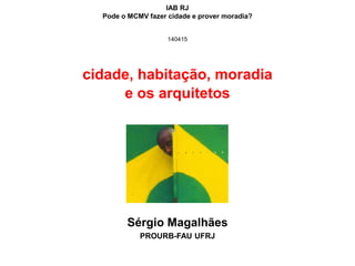 cidade, habitação, moradia
e os arquitetos
Sérgio Magalhães
PROURB-FAU UFRJ
IAB RJ
Pode o MCMV fazer cidade e prover moradia?
140415
 