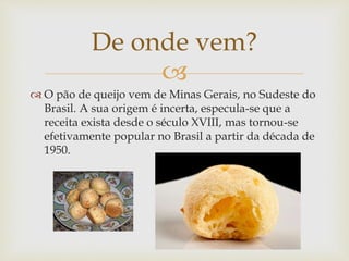 De onde vem? 
 
 O pão de queijo vem de Minas Gerais, no Sudeste do 
Brasil. A sua origem é incerta, especula-se que a 
receita exista desde o século XVIII, mas tornou-se 
efetivamente popular no Brasil a partir da década de 
1950. 
 