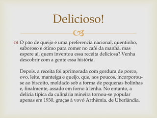 Delicioso! 
 
 O pão de queijo é uma preferencia nacional, quentinho, 
saboroso e ótimo para comer no café da manhã, mas 
espere ai, quem inventou essa receita deliciosa? Venha 
descobrir com a gente essa história. 
Depois, a receita foi aprimorada com gordura de porco, 
ovo, leite, manteiga e queijo, que, aos poucos, incorporou-se 
ao biscoito, moldado sob a forma de pequenas bolinhas 
e, finalmente, assado em forno à lenha. No entanto, a 
delícia típica da culinária mineira tornou-se popular 
apenas em 1930, graças à vovó Arthêmia, de Uberlândia. 
 