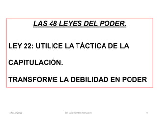 LAS 48 LEYES DEL PODER.


LEY 22: UTILICE LA TÁCTICA DE LA

CAPITULACIÓN.

TRANSFORME LA DEBILIDAD EN PODER



14/12/2012          Dr. Luis Romero Yahuachi   4
 
