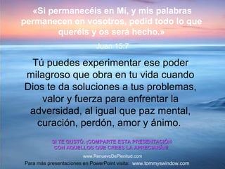 Tú puedes experimentar ese poder
milagroso que obra en tu vida cuando
Dios te da soluciones a tus problemas,
valor y fuerza para enfrentar la
adversidad, al igual que paz mental,
curación, perdón, amor y ánimo.
SI TE GUSTÓ, ¡COMPARTE ESTA PRESENTACIÓNSI TE GUSTÓ, ¡COMPARTE ESTA PRESENTACIÓN
CON AQUELLOS QUE CREES LA APRECIARÁN!CON AQUELLOS QUE CREES LA APRECIARÁN!
Para más presentaciones en PowerPoint visita: www.tommyswindow.com
«Si permanecéis en Mí, y mis palabras
permanecen en vosotros, pedid todo lo que
queréis y os será hecho.»
Juan 15:7
www.RenuevoDePlenitud.com
 