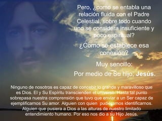 Pero, ¿como se entabla una
relación fluida con el Padre
Celestial, sobre todo cuando
uno se considera insuficiente y
poco espiritual?
Ninguno de nosotros es capaz de concebir lo grande y maravilloso que
es Dios. El y Su Espíritu transcienden el universo. Hasta tal punto
sobrepasa nuestra comprensión que tuvo que enviar a un Ser capaz de
ejemplificarnos Su amor. Alguien con quien pudiéramos identificarnos.
Alguien que pusiera a Dios a las alturas de nuestro limitado
entendimiento humano. Por eso nos dio a su Hijo Jesús.
¿Como se establece esa
conexión?
Muy sencillo:
Por medio de Su hijo, Jesús.
 