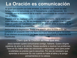 La Oración es comunicación
Al igual que sucede con toda amistad, tu relación con Jesús se verá
fortalecida si te comunicas con Él francamente y con frecuencia. En
realidad, esa es la esencia de la oración: comunicarse de corazón a corazón
con el Señor.
Puedes orar en cualquier parte, en cualquier momento. Da lo mismo que
estés sentado o de pie. No es necesario estar en un templo ni en ningún
lugar en particular. La oración establece un vínculo entre el Señor y tú, te
encuentres donde te encuentres.
Jesús está a tu disposición. Basta una oración para acceder a Él, Se
complace en prestarte oído y te dará una mano siempre que lo necesites.
Él se interesa sinceramente por ti. Le encanta escucharte y responder tus
inquietudes.
Claro que la Oración es mas que eso.
Jesús también quiere comunicarse contigo, hablarte. Quiere dirigirte
palabras de amor y de ánimo. Desea ayudarte a resolver tus problemas.
Tiene en Su haber todas las soluciones y respuestas, pero para poder
revelártelas es preciso que lo escuches. Por eso es necesario que
aprendas a reconocer Su voz cuando te hable al alma y te ponga
pensamientos en la cabeza.
 