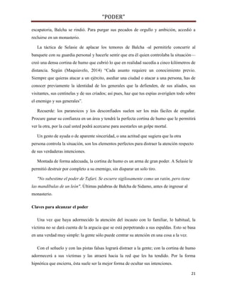 “PODER”
escapatoria, Balcha se rindió. Para purgar sus pecados de orgullo y ambición, accedió a
recluirse en un monasterio.
La táctica de Selasie de aplacar los temores de Balcha -al permitirle concurrir al
banquete con su guardia personal y hacerle sentir que era él quien controlaba la situación—
creó una densa cortina de humo que cubrió lo que en realidad sucedía a cinco kilómetros de
distancia. Según (Maquiavelo, 2014) “Cada asunto requiere un conocimiento previo.
Siempre que quieras atacar a un ejército, asediar una ciudad o atacar a una persona, has de
conocer previamente la identidad de los generales que la defienden, de sus aliados, sus
visitantes, sus centinelas y de sus criados; así pues, haz que tus espías averigüen todo sobre
el enemigo y sus generales”.
Recuerde: los paranoicos y los desconfiados suelen ser los más fáciles de engañar.
Procure ganar su confianza en un área y tendrá la perfecta cortina de humo que le permitirá
ver la otra, por la cual usted podrá acercarse para asestarles un golpe mortal.
Un gesto de ayuda o de aparente sinceridad, o una actitud que sugiera que la otra
persona controla la situación, son los elementos perfectos para distraer la atención respecto
de sus verdaderas intenciones.
Montada de forma adecuada, la cortina de humo es un arma de gran poder. A Selasie le
permitió destruir por completo a su enemigo, sin disparar un solo tiro.
"No subestime el poder de Tafari. Se escurre sigilosamente como un ratón, pero tiene
las mandíbulas de un león". Últimas palabras de Balcha de Sidamo, antes de ingresar al
monasterio.
Claves para alcanzar el poder
Una vez que haya adormecido la atención del incauto con lo familiar, lo habitual, la
víctima no se dará cuenta de la argucia que se está perpetrando a sus espaldas. Esto se basa
en una verdad muy simple: la gente sólo puede centrar su atención en una cosa a la vez.
Con el señuelo y con las pistas falsas logrará distraer a la gente; con la cortina de humo
adormecerá a sus víctimas y las atraerá hacia la red que les ha tendido. Por la forma
hipnótica que encierra, ésta suele ser la mejor forma de ocultar sus intenciones.
21

 