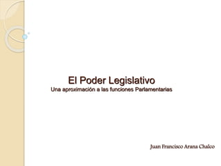 El Poder Legislativo
Una aproximación a las funciones Parlamentarias
Juan Francisco Arana Chalco
 
