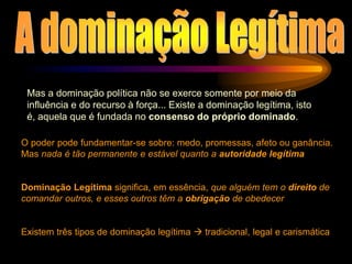 Mas a dominação política não se exerce somente por meio da
influência e do recurso à força... Existe a dominação legítima, isto
é, aquela que é fundada no consenso do próprio dominado.
O poder pode fundamentar-se sobre: medo, promessas, afeto ou ganância.
Mas nada é tão permanente e estável quanto a autoridade legítima
Dominação Legítima significa, em essência, que alguém tem o direito de
comandar outros, e esses outros têm a obrigação de obedecer
Existem três tipos de dominação legítima  tradicional, legal e carismática
 