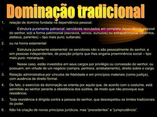 1. relação de domínio fundada na dependência pessoal:
· Estrutura puramente patriarcal: servidores recrutados em completa dependência pessoal
do senhor, sob a forma patrimonial (escravos, servos, eunucos) ou extrapatrimonial (favoritos,
plebeus, parentes) – tipo mais puro: sultanato;
2. ou na honra estamental:
· Estrutura puramente estamental: os servidores não o são pessoalmente do senhor, e
sim pessoas independentes, de posição própria que lhes angaria proeminência social – tipo
mais puro: monarquia;
· Nesse caso, estão investidos em seus cargos por privilégio ou concessão do senhor, ou
possuem, em virtude de um negócio (compra, penhora, arrebatamento), direito sobre o cargo.
3. Relação administrativa por vínculos de fidelidade e em princípios materiais (como justiça),
com ausência de direito formal.
4. De fato, o exercício da dominação se orienta por aquilo que, de acordo com o costume, está
permitido ao senhor perante a obediência dos súditos, de modo que não provoque sua
resistência;
5. Toda resistência é dirigida contra a pessoa do senhor, que desrespeitou os limites tradicionais
do poder.
6. Não há criação de novos princípios jurídicos, mas “precedentes” e “jurisprudência”.
 