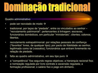 Quadro administrativo
• pode ser recrutado de modo 
• tradicional, por laços de “piedade”, entre os vinculados ao senhor –
“recrutamento patrimonial”: pertencentes à linhagem; escravos;
funcionários domésticos, em particular “ministeriais”; clientes; colonos;
libertos.
• recrutamento extrapatrimonial: por relações pessoais de confiança
(“favoritos” livres, de qualquer tipo); por pacto de fidelidade ao senhor,
legitimado como tal (vassalos); funcionários que entram livremente na
relação de piedade.
2. falta ao quadro administrativo, em seu tipo puro 
• a “competência” fixa segundo regras objetivas; a hierarquia racional fixa;
a nomeação regulada por livre contrato e ascensão regulada; a
formação profissional; o salário fixo e pago em dinheiro.
 
