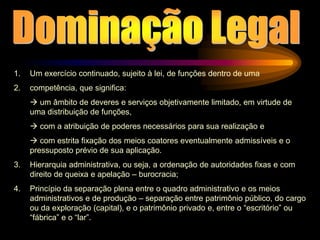 1. Um exercício continuado, sujeito à lei, de funções dentro de uma
2. competência, que significa:
 um âmbito de deveres e serviços objetivamente limitado, em virtude de
uma distribuição de funções,
 com a atribuição de poderes necessários para sua realização e
 com estrita fixação dos meios coatores eventualmente admissíveis e o
pressuposto prévio de sua aplicação.
3. Hierarquia administrativa, ou seja, a ordenação de autoridades fixas e com
direito de queixa e apelação – burocracia;
4. Princípio da separação plena entre o quadro administrativo e os meios
administrativos e de produção – separação entre patrimônio público, do cargo
ou da exploração (capital), e o patrimônio privado e, entre o “escritório” ou
“fábrica” e o “lar”.
 