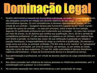 1. Quadro administrativo baseado em funcionários individuais, os quais: (1) pessoalmente livres,
são obrigados somente em relação aos deveres objetivos de seu cargo, (2) em hierarquia
administrativa rigorosa, (3) com competências (e deveres) rigorosamente fixadas, (4) em
virtude de um contrato – revogável sempre pelo funcionário superior ou por “quem manda”,
quando há ruptura do contrato –, ou seja (em princípio), sobre a base de livre seleção,
segundo (5) qualificação profissional que fundamenta sua nomeação – no caso mais racional:
por meio de provas, ou do diploma que certifica sua qualificação, isto é, (6) há o sentido de
competência profissional; (7) são retribuídos em espécie ou em dinheiro, com salários fixos,
com direito a pensão, na maioria das vezes; (8) sua retribuição é graduada em relação à
posição hierárquica, à responsabilidade do cargo ou conforme à qualificação; (9) exercem o
cargo como sua única, ou principal, profissão; (10) têm ante si uma “carreira” ou “perspectiva”
de ascensão e promoções, por anos de exercício, por serviços, ou por ambas as coisas,
segundo o juízo de seus superiores; (11) por fim, estão submetidos à rigorosa disciplina e
vigilância administrativa – a base do funcionamento técnico é a disciplina do serviço.
2. Sua administração é profissional, em virtude de deveres objetivos do cargo estabelecidos em
estatuto;
3. Seu ideal é proceder sem influência de motivos pessoais ou influências sentimentais, sem “a
consideração com a pessoa” ou o livre arbítrio;
4. Há completa separação dos meios administrativos e sem apropriação do cargo.
 