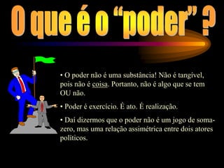 • O poder não é uma substância! Não é tangível,
pois não é coisa. Portanto, não é algo que se tem
OU não.
• Poder é exercício. É ato. É realização.
• Daí dizermos que o poder não é um jogo de soma-
zero, mas uma relação assimétrica entre dois atores
políticos.
 
