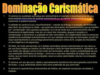 1. O carisma é a qualidade que passa por extraordinária e é sempre o reconhecimento de uma
personalidade possuidora de poderes sobrenaturais ou, ao menos, extraquotidianos e não-
acessíveis a qualquer pessoa;
2. A validade do carisma é (a) o reconhecimento – nascido da entrega à revelação, da reverência
pelo herói, da confiança no chefe – por parte dos dominados; (b) reconhecimento que se mantém
por “corroboração” das supostas qualidades; (c) e de tal modo que o reconhecimento não é o
fundamento da legitimidade, mas sim um dever dos chamados, graças à vocação e à
corroboração, a reconhecer a qualidade do líder carismático; (d) a legitimidade está na crença da
existência de qualidades extraordinárias e em sua validade como base de dominação; (e) por fim,
esse reconhecimento é uma entrega plenamente pessoal e cheia de fé, surgida do entusiasmo
ou da indigência e da esperança.
3. Se faltar, de modo permanente, se o dotado carismático parecer abandonado por seu deus ou
por sua força mágica ou heróica; se não alcançar o êxito de modo permanente e, sobretudo, se
sua chefia não agregar nenhum bem-estar aos dominados, então, existe a probabilidade de que
sua autoridade carismática se dissipe – como era o caso dos imperados da antiga china, entre
outros, que ao menor sinal de inundações, seca ou outras calamidades naturais via ameaçado
seu domínio;
4. O carisma, em seu tipo puro, rejeita o aproveitamento econômico dos dons gratuitos como fonte
de renda – o que certamente ocorre mais como pretensão do que como fato;
5. O carisma é a grande força revolucionária da história, em especial nas épocas vinculadas à
tradição.
 