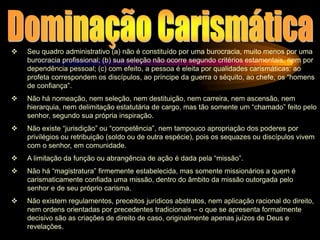  Seu quadro administrativo (a) não é constituído por uma burocracia, muito menos por uma
burocracia profissional; (b) sua seleção não ocorre segundo critérios estamentais, nem por
dependência pessoal; (c) com efeito, a pessoa é eleita por qualidades carismáticas: ao
profeta correspondem os discípulos, ao príncipe da guerra o séquito, ao chefe, os “homens
de confiança”.
 Não há nomeação, nem seleção, nem destituição, nem carreira, nem ascensão, nem
hierarquia, nem delimitação estatutária de cargo, mas tão somente um “chamado” feito pelo
senhor, segundo sua própria inspiração.
 Não existe “jurisdição” ou “competência”, nem tampouco apropriação dos poderes por
privilégios ou retribuição (soldo ou de outra espécie), pois os sequazes ou discípulos vivem
com o senhor, em comunidade.
 A limitação da função ou abrangência de ação é dada pela “missão”.
 Não há “magistratura” firmemente estabelecida, mas somente missionários a quem é
carismaticamente confiada uma missão, dentro do âmbito da missão outorgada pelo
senhor e de seu próprio carisma.
 Não existem regulamentos, preceitos jurídicos abstratos, nem aplicação racional do direito,
nem ordens orientadas por precedentes tradicionais – o que se apresenta formalmente
decisivo são as criações de direito de caso, originalmente apenas juízos de Deus e
revelações.
 