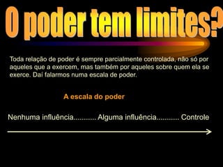 Toda relação de poder é sempre parcialmente controlada, não só por
aqueles que a exercem, mas também por aqueles sobre quem ela se
exerce. Daí falarmos numa escala de poder.
Nenhuma influência........... Alguma influência........... Controle
A escala do poder
 