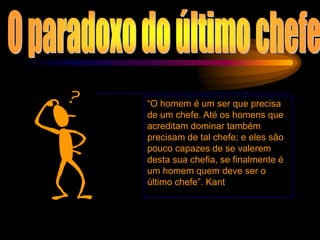 “O homem é um ser que precisa
de um chefe. Até os homens que
acreditam dominar também
precisam de tal chefe; e eles são
pouco capazes de se valerem
desta sua chefia, se finalmente é
um homem quem deve ser o
último chefe”. Kant
 