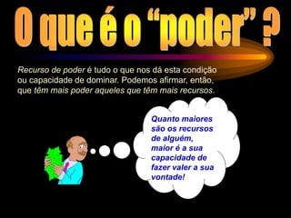Recurso de poder é tudo o que nos dá esta condição
ou capacidade de dominar. Podemos afirmar, então,
que têm mais poder aqueles que têm mais recursos.
Quanto maiores
são os recursos
de alguém,
maior é a sua
capacidade de
fazer valer a sua
vontade!
 