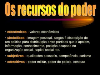 • econômicos - valores econômicos
• simbólicos - imagem pessoal, cargos à disposição de
um político para distribuição entre partidos que o apóiem,
informação, conhecimento, posição ocupada na
organização social, capital social etc.
• subjetivos - qualidades pessoais, competência, carisma
• coercitivos - poder militar, poder de polícia, censura
 