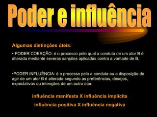 Algumas distinções úteis:
• PODER COERÇÃO: é o processo pelo qual a conduta de um ator B é
alterada mediante severas sanções aplicadas contra a vontade de B.
•PODER INFLUÊNCIA: é o processo pelo a conduta ou a disposição de
agir de um ator B é alterada segundo as preferências, desejos,
expectativas ou intenções de um outro ator.
influência manifesta X influência implícita
influência positiva X influência negativa
 