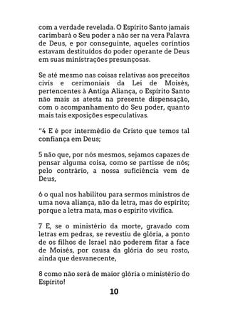 10
com a verdade revelada. O Espírito Santo jamais
carimbará o Seu poder a não ser na vera Palavra
de Deus, e por conseguinte, aqueles coríntios
estavam destituídos do poder operante de Deus
em suas ministrações presunçosas.
Se até mesmo nas coisas relativas aos preceitos
civis e cerimoniais da Lei de Moisés,
pertencentes à Antiga Aliança, o Espírito Santo
não mais as atesta na presente dispensação,
com o acompanhamento do Seu poder, quanto
mais tais exposições especulativas.
“4 E é por intermédio de Cristo que temos tal
confiança em Deus;
5 não que, por nós mesmos, sejamos capazes de
pensar alguma coisa, como se partisse de nós;
pelo contrário, a nossa suficiência vem de
Deus,
6 o qual nos habilitou para sermos ministros de
uma nova aliança, não da letra, mas do espírito;
porque a letra mata, mas o espírito vivifica.
7 E, se o ministério da morte, gravado com
letras em pedras, se revestiu de glória, a ponto
de os filhos de Israel não poderem fitar a face
de Moisés, por causa da glória do seu rosto,
ainda que desvanecente,
8 como não será de maior glória o ministério do
Espírito!
 