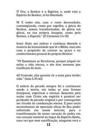 12
17 Ora, o Senhor é o Espírito; e, onde está o
Espírito do Senhor, aí há liberdade.
18 E todos nós, com o rosto desvendado,
contemplando, como por espelho, a glória do
Senhor, somos transformados, de glória em
glória, na sua própria imagem, como pelo
Senhor, o Espírito.” (II Coríntios 3.4-18)
Jesus disse aos judeus e continua dizendo à
maioria da humanidade que lê a Bíblia, mas não
com o propósito de crescer na graça e no
conhecimento pessoal do próprio Senhor:
“39 Examinais as Escrituras, porque julgais ter
nelas a vida eterna, e são elas mesmas que
testificam de mim.
40 Contudo, não quereis vir a mim para terdes
vida.” (João 5.39,40)
O salário do pecado sempre foi e continuará
sendo a morte, em todas as suas formas
(temporal, espiritual e eterna). Somente pela
união com Cristo em espírito é possível ser
perdoado do pecado original e por conseguinte
ser livrado da condenação eterna. E para tanto
necessitamos da operação eficaz do Seu poder
sobretudo em nosso interior, para a
transformação do nosso coração de pedra em
um coração sensível ao toque do Espírito Santo,
uma vez que sem santificação, ninguém verá o
 