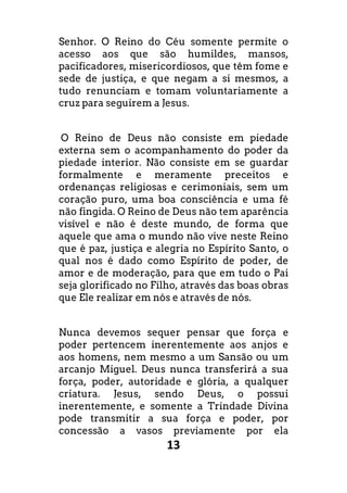 13
Senhor. O Reino do Céu somente permite o
acesso aos que são humildes, mansos,
pacificadores, misericordiosos, que têm fome e
sede de justiça, e que negam a si mesmos, a
tudo renunciam e tomam voluntariamente a
cruz para seguirem a Jesus.
O Reino de Deus não consiste em piedade
externa sem o acompanhamento do poder da
piedade interior. Não consiste em se guardar
formalmente e meramente preceitos e
ordenanças religiosas e cerimoniais, sem um
coração puro, uma boa consciência e uma fé
não fingida. O Reino de Deus não tem aparência
visível e não é deste mundo, de forma que
aquele que ama o mundo não vive neste Reino
que é paz, justiça e alegria no Espírito Santo, o
qual nos é dado como Espírito de poder, de
amor e de moderação, para que em tudo o Pai
seja glorificado no Filho, através das boas obras
que Ele realizar em nós e através de nós.
Nunca devemos sequer pensar que força e
poder pertencem inerentemente aos anjos e
aos homens, nem mesmo a um Sansão ou um
arcanjo Miguel. Deus nunca transferirá a sua
força, poder, autoridade e glória, a qualquer
criatura. Jesus, sendo Deus, o possui
inerentemente, e somente a Trindade Divina
pode transmitir a sua força e poder, por
concessão a vasos previamente por ela
 