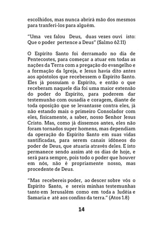 14
escolhidos, mas nunca abrirá mão dos mesmos
para tranferi-los para alguém.
”Uma vez falou Deus, duas vezes ouvi isto:
Que o poder pertence a Deus” (Salmo 62.11)
O Espírito Santo foi derramado no dia de
Pentecostes, para começar a atuar em todas as
nações da Terra com a pregação do evangelho e
a formação da Igreja, e Jesus havia dito antes
aos apóstolos que recebessem o Espírito Santo.
Eles já possuíam o Espírito, e então o que
receberam naquele dia foi uma maior extensão
do poder do Espírito, para poderem dar
testemunho com ousadia e coragem, diante de
toda oposição que se levantasse contra eles, já
não estando mais o primeiro Consolador com
eles, fisicamente, a saber, nosso Senhor Jesus
Cristo. Mas, como já dissemos antes, eles não
foram tornados super homens, mas dependiam
da operação do Espírito Santo em suas vidas
santificadas, para serem canais idôneos do
poder de Deus, que atuaria através deles. E isto
permanece sendo assim até os dias de hoje, e
será para sempre, pois todo o poder que houver
em nós, não é propriamente nosso, mas
procedente de Deus.
“Mas recebereis poder, ao descer sobre vós o
Espírito Santo, e sereis minhas testemunhas
tanto em Jerusalém como em toda a Judéia e
Samaria e até aos confins da terra.” (Atos 1.8)
 