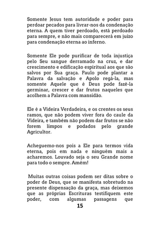 15
Somente Jesus tem autoridade e poder para
perdoar pecados para livrar-nos da condenação
eterna. A quem tiver perdoado, está perdoado
para sempre, e não mais comparecerá em juízo
para condenação eterna ao inferno.
Somente Ele pode purificar de toda injustiça
pelo Seu sangue derramado na cruz, e dar
crescimento e edificação espiritual aos que são
salvos por Sua graça. Paulo pode plantar a
Palavra da salvação e Apolo regá-la, mas
somente Aquele que é Deus pode fazê-la
germinar, crescer e dar frutos naqueles que
acolhem a Palavra com mansidão.
Ele é a Videira Verdadeira, e os crentes os seus
ramos, que não podem viver fora do caule da
Videira, e também não podem dar frutos se não
forem limpos e podados pelo grande
Agricultor.
Acheguemo-nos pois a Ele para termos vida
eterna, pois em nada e ninguém mais a
acharemos. Louvado seja o seu Grande nome
para todo o sempre. Amém!
Muitas outras coisas podem ser ditas sobre o
poder de Deus, que se manifesta sobretudo na
presente dispensação da graça, mas deixemos
que as próprias Escrituras testifiquem este
poder, com algumas passagens que
 