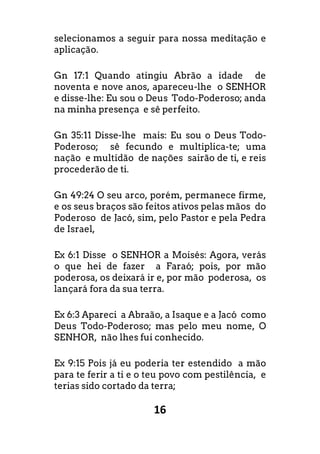 16
selecionamos a seguir para nossa meditação e
aplicação.
Gn 17:1 Quando atingiu Abrão a idade de
noventa e nove anos, apareceu-lhe o SENHOR
e disse-lhe: Eu sou o Deus Todo-Poderoso; anda
na minha presença e sê perfeito.
Gn 35:11 Disse-lhe mais: Eu sou o Deus Todo-
Poderoso; sê fecundo e multiplica-te; uma
nação e multidão de nações sairão de ti, e reis
procederão de ti.
Gn 49:24 O seu arco, porém, permanece firme,
e os seus braços são feitos ativos pelas mãos do
Poderoso de Jacó, sim, pelo Pastor e pela Pedra
de Israel,
Ex 6:1 Disse o SENHOR a Moisés: Agora, verás
o que hei de fazer a Faraó; pois, por mão
poderosa, os deixará ir e, por mão poderosa, os
lançará fora da sua terra.
Ex 6:3 Apareci a Abraão, a Isaque e a Jacó como
Deus Todo-Poderoso; mas pelo meu nome, O
SENHOR, não lhes fui conhecido.
Ex 9:15 Pois já eu poderia ter estendido a mão
para te ferir a ti e o teu povo com pestilência, e
terias sido cortado da terra;
 