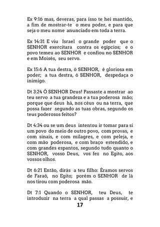 17
Ex 9:16 mas, deveras, para isso te hei mantido,
a fim de mostrar-te o meu poder, e para que
seja o meu nome anunciado em toda a terra.
Ex 14:31 E viu Israel o grande poder que o
SENHOR exercitara contra os egípcios; e o
povo temeu ao SENHOR e confiou no SENHOR
e em Moisés, seu servo.
Ex 15:6 A tua destra, ó SENHOR, é gloriosa em
poder; a tua destra, ó SENHOR, despedaça o
inimigo.
Dt 3:24 Ó SENHOR Deus! Passaste a mostrar ao
teu servo a tua grandeza e a tua poderosa mão;
porque que deus há, nos céus ou na terra, que
possa fazer segundo as tuas obras, segundo os
teus poderosos feitos?
Dt 4:34 ou se um deus intentou ir tomar para si
um povo do meio de outro povo, com provas, e
com sinais, e com milagres, e com peleja, e
com mão poderosa, e com braço estendido, e
com grandes espantos, segundo tudo quanto o
SENHOR, vosso Deus, vos fez no Egito, aos
vossos olhos.
Dt 6:21 Então, dirás a teu filho: Éramos servos
de Faraó, no Egito; porém o SENHOR de lá
nos tirou com poderosa mão.
Dt 7:1 Quando o SENHOR, teu Deus, te
introduzir na terra a qual passas a possuir, e
 