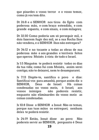 19
que pisardes o vosso terror e o vosso temor,
como já vos tem dito.
Dt 26:8 e o SENHOR nos tirou do Egito com
poderosa mão, e com braço estendido, e com
grande espanto, e com sinais, e com milagres;
Dt 32:30 Como poderia um só perseguir mil, e
dois fazerem fugir dez mil, se a sua Rocha lhos
não vendera, e o SENHOR lhos não entregara?
Dt 34:12 e no tocante a todas as obras de sua
poderosa mão e aos grandes e terríveis feitos
que operou Moisés à vista de todo o Israel.
Js 1:5 Ninguém te poderá resistir todos os dias
da tua vida; como fui com Moisés, assim serei
contigo; não te deixarei, nem te desampararei.
Js 7:13 Dispõe-te, santifica o povo e dize:
Santificai-vos para amanhã, porque assim diz o
SENHOR, Deus de Israel: Há coisas
condenadas no vosso meio, ó Israel; aos
vossos inimigos não podereis resistir,
enquanto não eliminardes do vosso meio as
coisas condenadas.
Js 10:8 Disse o SENHOR a Josué: Não os temas,
porque nas tuas mãos os entreguei; nenhum
deles te poderá resistir.
Js 24:19 Então, Josué disse ao povo: Não
podereis servir ao SENHOR, porquanto é Deus
 