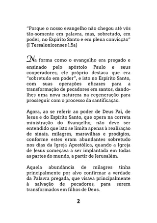 2
“Porque o nosso evangelho não chegou até vós
tão-somente em palavra, mas, sobretudo, em
poder, no Espírito Santo e em plena convicção”
(I Tessalonicenses 1.5a)
Na forma como o evangelho era pregado e
ensinado pelo apóstolo Paulo e seus
cooperadores, ele próprio destaca que era
“sobretudo em poder”, e isto no Espírito Santo,
com suas operações eficazes para a
transformação de pecadores em santos, dando-
lhes uma nova natureza na regeneração para
prosseguir com o processo da santificação.
Agora, ao se referir ao poder de Deus Pai, de
Jesus e do Espírito Santo, que opera na correta
ministração do Evangelho, não deve ser
entendido que isto se limita apenas à realização
de sinais, milagres, maravilhas e prodígios,
conforme estes eram abundantes sobretudo
nos dias da Igreja Apostólica, quando a Igreja
de Jesus começava a ser implantada em todas
as partes do mundo, a partir de Jerusalém.
Aquela abundância de milagres tinha
principalmente por alvo confirmar a verdade
da Palavra pregada, que visava principalmente
à salvação de pecadores, para serem
transformados em filhos de Deus.
 
