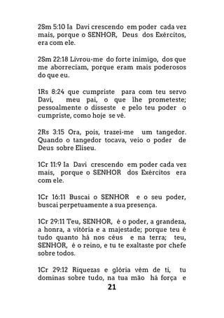 21
2Sm 5:10 Ia Davi crescendo em poder cada vez
mais, porque o SENHOR, Deus dos Exércitos,
era com ele.
2Sm 22:18 Livrou-me do forte inimigo, dos que
me aborreciam, porque eram mais poderosos
do que eu.
1Rs 8:24 que cumpriste para com teu servo
Davi, meu pai, o que lhe prometeste;
pessoalmente o disseste e pelo teu poder o
cumpriste, como hoje se vê.
2Rs 3:15 Ora, pois, trazei-me um tangedor.
Quando o tangedor tocava, veio o poder de
Deus sobre Eliseu.
1Cr 11:9 Ia Davi crescendo em poder cada vez
mais, porque o SENHOR dos Exércitos era
com ele.
1Cr 16:11 Buscai o SENHOR e o seu poder,
buscai perpetuamente a sua presença.
1Cr 29:11 Teu, SENHOR, é o poder, a grandeza,
a honra, a vitória e a majestade; porque teu é
tudo quanto há nos céus e na terra; teu,
SENHOR, é o reino, e tu te exaltaste por chefe
sobre todos.
1Cr 29:12 Riquezas e glória vêm de ti, tu
dominas sobre tudo, na tua mão há força e
 