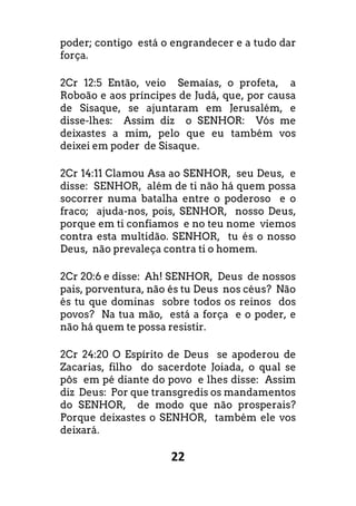 22
poder; contigo está o engrandecer e a tudo dar
força.
2Cr 12:5 Então, veio Semaías, o profeta, a
Roboão e aos príncipes de Judá, que, por causa
de Sisaque, se ajuntaram em Jerusalém, e
disse-lhes: Assim diz o SENHOR: Vós me
deixastes a mim, pelo que eu também vos
deixei em poder de Sisaque.
2Cr 14:11 Clamou Asa ao SENHOR, seu Deus, e
disse: SENHOR, além de ti não há quem possa
socorrer numa batalha entre o poderoso e o
fraco; ajuda-nos, pois, SENHOR, nosso Deus,
porque em ti confiamos e no teu nome viemos
contra esta multidão. SENHOR, tu és o nosso
Deus, não prevaleça contra ti o homem.
2Cr 20:6 e disse: Ah! SENHOR, Deus de nossos
pais, porventura, não és tu Deus nos céus? Não
és tu que dominas sobre todos os reinos dos
povos? Na tua mão, está a força e o poder, e
não há quem te possa resistir.
2Cr 24:20 O Espírito de Deus se apoderou de
Zacarias, filho do sacerdote Joiada, o qual se
pôs em pé diante do povo e lhes disse: Assim
diz Deus: Por que transgredis os mandamentos
do SENHOR, de modo que não prosperais?
Porque deixastes o SENHOR, também ele vos
deixará.
 