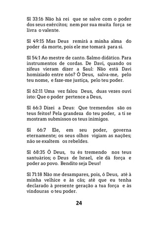 24
Sl 33:16 Não há rei que se salve com o poder
dos seus exércitos; nem por sua muita força se
livra o valente.
Sl 49:15 Mas Deus remirá a minha alma do
poder da morte, pois ele me tomará para si.
Sl 54:1 Ao mestre de canto. Salmo didático. Para
instrumentos de cordas. De Davi, quando os
zifeus vieram dizer a Saul: Não está Davi
homiziado entre nós? Ó Deus, salva-me, pelo
teu nome, e faze-me justiça, pelo teu poder.
Sl 62:11 Uma vez falou Deus, duas vezes ouvi
isto: Que o poder pertence a Deus,
Sl 66:3 Dizei a Deus: Que tremendos são os
teus feitos! Pela grandeza do teu poder, a ti se
mostram submissos os teus inimigos.
Sl 66:7 Ele, em seu poder, governa
eternamente; os seus olhos vigiam as nações;
não se exaltem os rebeldes.
Sl 68:35 Ó Deus, tu és tremendo nos teus
santuários; o Deus de Israel, ele dá força e
poder ao povo. Bendito seja Deus!
Sl 71:18 Não me desampares, pois, ó Deus, até à
minha velhice e às cãs; até que eu tenha
declarado à presente geração a tua força e às
vindouras o teu poder.
 