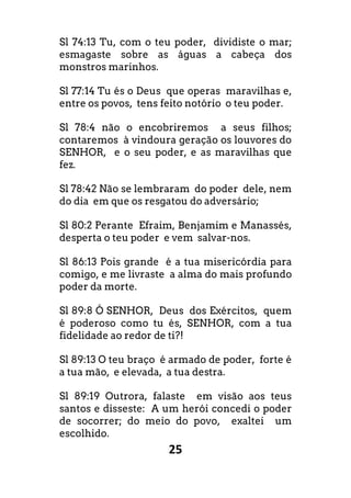 25
Sl 74:13 Tu, com o teu poder, dividiste o mar;
esmagaste sobre as águas a cabeça dos
monstros marinhos.
Sl 77:14 Tu és o Deus que operas maravilhas e,
entre os povos, tens feito notório o teu poder.
Sl 78:4 não o encobriremos a seus filhos;
contaremos à vindoura geração os louvores do
SENHOR, e o seu poder, e as maravilhas que
fez.
Sl 78:42 Não se lembraram do poder dele, nem
do dia em que os resgatou do adversário;
Sl 80:2 Perante Efraim, Benjamim e Manassés,
desperta o teu poder e vem salvar-nos.
Sl 86:13 Pois grande é a tua misericórdia para
comigo, e me livraste a alma do mais profundo
poder da morte.
Sl 89:8 Ó SENHOR, Deus dos Exércitos, quem
é poderoso como tu és, SENHOR, com a tua
fidelidade ao redor de ti?!
Sl 89:13 O teu braço é armado de poder, forte é
a tua mão, e elevada, a tua destra.
Sl 89:19 Outrora, falaste em visão aos teus
santos e disseste: A um herói concedi o poder
de socorrer; do meio do povo, exaltei um
escolhido.
 