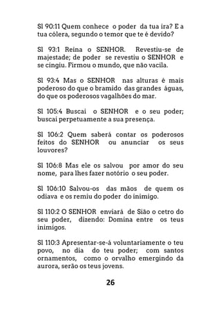 26
Sl 90:11 Quem conhece o poder da tua ira? E a
tua cólera, segundo o temor que te é devido?
Sl 93:1 Reina o SENHOR. Revestiu-se de
majestade; de poder se revestiu o SENHOR e
se cingiu. Firmou o mundo, que não vacila.
Sl 93:4 Mas o SENHOR nas alturas é mais
poderoso do que o bramido das grandes águas,
do que os poderosos vagalhões do mar.
Sl 105:4 Buscai o SENHOR e o seu poder;
buscai perpetuamente a sua presença.
Sl 106:2 Quem saberá contar os poderosos
feitos do SENHOR ou anunciar os seus
louvores?
Sl 106:8 Mas ele os salvou por amor do seu
nome, para lhes fazer notório o seu poder.
Sl 106:10 Salvou-os das mãos de quem os
odiava e os remiu do poder do inimigo.
Sl 110:2 O SENHOR enviará de Sião o cetro do
seu poder, dizendo: Domina entre os teus
inimigos.
Sl 110:3 Apresentar-se-á voluntariamente o teu
povo, no dia do teu poder; com santos
ornamentos, como o orvalho emergindo da
aurora, serão os teus jovens.
 
