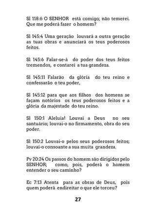 27
Sl 118:6 O SENHOR está comigo; não temerei.
Que me poderá fazer o homem?
Sl 145:4 Uma geração louvará a outra geração
as tuas obras e anunciará os teus poderosos
feitos.
Sl 145:6 Falar-se-á do poder dos teus feitos
tremendos, e contarei a tua grandeza.
Sl 145:11 Falarão da glória do teu reino e
confessarão o teu poder,
Sl 145:12 para que aos filhos dos homens se
façam notórios os teus poderosos feitos e a
glória da majestade do teu reino.
Sl 150:1 Aleluia! Louvai a Deus no seu
santuário; louvai-o no firmamento, obra do seu
poder.
Sl 150:2 Louvai-o pelos seus poderosos feitos;
louvai-o consoante a sua muita grandeza.
Pv 20:24 Os passos do homem são dirigidos pelo
SENHOR; como, pois, poderá o homem
entender o seu caminho?
Ec 7:13 Atenta para as obras de Deus, pois
quem poderá endireitar o que ele torceu?
 