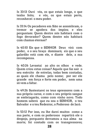 28
Is 33:13 Ouvi vós, os que estais longe, o que
tenho feito; e vós, os que estais perto,
reconhecei o meu poder.
Is 33:14 Os pecadores em Sião se assombram, o
tremor se apodera dos ímpios; e eles
perguntam: Quem dentre nós habitará com o
fogo devorador? Quem dentre nós habitará
com chamas eternas?
Is 40:10 Eis que o SENHOR Deus virá com
poder, e o seu braço dominará; eis que o seu
galardão está com ele, e diante dele, a sua
recompensa.
Is 40:26 Levantai ao alto os olhos e vede.
Quem criou estas coisas? Aquele que faz sair o
seu exército de estrelas, todas bem contadas,
as quais ele chama pelo nome; por ser ele
grande em força e forte em poder, nem uma
só vem a faltar.
Is 49:26 Sustentarei os teus opressores com a
sua própria carne, e com o seu próprio sangue
se embriagarão, como com vinho novo. Todo
homem saberá que eu sou o SENHOR, o teu
Salvador e o teu Redentor, o Poderoso de Jacó.
Is 53:12 Por isso, eu lhe darei muitos como a
sua parte, e com os poderosos repartirá ele o
despojo, porquanto derramou a sua alma na
morte; foi contado com os transgressores;
 