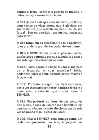 29
contudo, levou sobre si o pecado de muitos e
pelos transgressores intercedeu.
Is 63:1 Quem é este que vem de Edom, de Bozra,
com vestes de vivas cores, que é glorioso em
sua vestidura, que marcha na plenitude da sua
força? Sou eu que falo em justiça, poderoso
para salvar.
Jr 10:6 Ninguém há semelhante a ti, ó SENHOR;
tu és grande, e grande é o poder do teu nome.
Jr 10:12 O SENHOR fez a terra pelo seu poder;
estabeleceu o mundo por sua sabedoria e com a
sua inteligência estendeu os céus.
Jr 13:23 Pode, acaso, o etíope mudar a sua pele
ou o leopardo, as suas manchas? Então,
poderíeis fazer o bem, estando acostumados a
fazer o mal.
Jr 16:21 Portanto, eis que lhes farei conhecer,
desta vez lhes farei conhecer a minha força e o
meu poder; e saberão que o meu nome é
SENHOR.
Jr 18:6 Não poderei eu fazer de vós como fez
este oleiro, ó casa de Israel? diz o SENHOR; eis
que, como o barro na mão do oleiro, assim sois
vós na minha mão, ó casa de Israel.
Jr 20:11 Mas o SENHOR está comigo como um
poderoso guerreiro; por isso, tropeçarão os
 