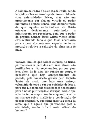 3
A sombra de Pedro e os lenços de Paulo, sendo
lançados sobre enfermos poderiam curá-los de
suas enfermidades físicas, mas não era
propriamente por alguma virtude ou poder
inerentes a ambos, senão, uma demonstração
de que aqueles embaixadores de Cristo
estavam devidamente autorizados a
ministrarem aos pecadores, para que o poder
do próprio Senhor Jesus Cristo viesse sobre
eles realizando tudo o que fosse necessário
para a cura dos mesmos, especialmente na
pregação relativa à salvação da alma pela fé
nEle.
Todavia, muitos que foram curados no físico,
permaneceram perdidos em suas almas não
justificados e não regenerados, porque para
isto, além da fé para ser curado no corpo, é
necessário que haja arrependimento do
pecado, pela convicção gerada pelo Espírito
Santo, de modo que haja uma entrega
voluntária de todo o ser aos cuidados de Jesus,
para que Ele comande as operações necessárias
para a nossa purificação e salvação. Pois, o que
adianta ter o corpo curado enquanto a alma
permanece sob a maldição e condenação do
pecado original? O que compensaria a perda da
alma, que é aquilo que permanece para a
eternidade, sendo o bem mais valioso do
homem?
 