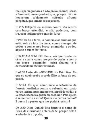 30
meus perseguidores e não prevalecerão; serão
sobremodo envergonhados; e, porque não se
houveram sabiamente, sofrerão afronta
perpétua, que jamais se esquecerá.
Jr 21:5 Pelejarei eu mesmo contra vós outros
com braço estendido e mão poderosa, com
ira, com indignação e grande furor.
Jr 27:5 Eu fiz a terra, o homem e os animais que
estão sobre a face da terra, com o meu grande
poder e com o meu braço estendido, e os dou
àquele a quem for justo.
Jr 32:17 Ah! SENHOR Deus, eis que fizeste os
céus e a terra com o teu grande poder e com o
teu braço estendido; coisa alguma te é
demasiadamente maravilhosa.
Jr 49:35 Assim diz o SENHOR dos Exércitos: Eis
que eu quebrarei o arco de Elão, a fonte do seu
poder.
Jr 50:44 Eis que, como sobe o leãozinho da
floresta jordânica contra o rebanho em pasto
verde, assim, num momento, arrojá-la-ei dali e
lá estabelecerei a quem eu escolher. Pois quem
é semelhante a mim? Quem me pedirá contas?
E quem é o pastor que me poderá resistir?
Dn 2:20 Disse Daniel: Seja bendito o nome de
Deus, de eternidade a eternidade, porque dele é
a sabedoria e o poder;
 