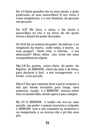 31
Dn 4:3 Quão grandes são os seus sinais, e quão
poderosas, as suas maravilhas! O seu reino é
reino sempiterno, e o seu domínio, de geração
em geração.
Dn 6:27 Ele livra, e salva, e faz sinais e
maravilhas no céu e na terra; foi ele quem
livrou a Daniel do poder dos leões.
Os 13:14 Eu os remirei do poder do inferno e os
resgatarei da morte; onde estão, ó morte, as
tuas pragas? Onde está, ó inferno, a tua
destruição? Meus olhos não veem em mim
arrependimento algum.
Mq 3:8 Eu, porém, estou cheio do poder do
Espírito do SENHOR, cheio de juízo e de força,
para declarar a Jacó a sua transgressão e a
Israel, o seu pecado.
Mq 4:7 Dos que coxeiam farei a parte restante e
dos que foram arrojados para longe, uma
poderosa nação; e o SENHOR reinará sobre
eles no monte Sião, desde agora e para sempre.
Na 1:3 O SENHOR é tardio em irar-se, mas
grande em poder e jamais inocenta o culpado;
o SENHOR tem o seu caminho na tormenta e
na tempestade, e as nuvens são o pó dos seus
pés.
 
