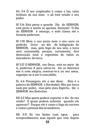 32
Hc 3:4 O seu resplendor é como a luz, raios
brilham da sua mão; e ali está velado o seu
poder.
Sf 1:14 Está perto o grande Dia do SENHOR;
está perto e muito se apressa. Atenção! O Dia
do SENHOR é amargo, e nele clama até o
homem poderoso.
Sf 1:18 Nem a sua prata nem o seu ouro os
poderão livrar no dia da indignação do
SENHOR, mas, pelo fogo do seu zelo, a terra
será consumida, porque, certamente, fará
destruição total e repentina de todos os
moradores da terra.
Sf 3:17 O SENHOR, teu Deus, está no meio de
ti, poderoso 8 para salvar-te; ele se deleitará
em ti com alegria; renovar-te-á no seu amor,
regozijar-se-á em ti com júbilo.
Zc 4:6 Prosseguiu ele e me disse: Esta é a
palavra do SENHOR a Zorobabel: Não por força
nem por poder, mas pelo meu Espírito, diz o
SENHOR dos Exércitos.
Ml 3:2 Mas quem poderá suportar o dia da sua
vinda? E quem poderá subsistir quando ele
aparecer? Porque ele é como o fogo do ourives
e como a potassa dos lavandeiros.
Mt 3:11 Eu vos batizo com água, para
arrependimento; mas aquele que vem depois
 